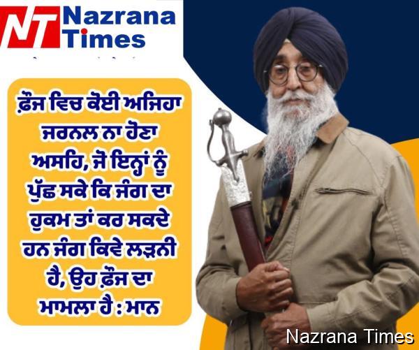 ਫ਼ੌਜ ਵਿਚ ਕੋਈ ਅਜਿਹਾ ਜਰਨਲ ਨਾ ਹੋਣਾ ਅਸਹਿ, ਜੋ ਇਨ੍ਹਾਂ ਨੂੰ ਪੁੱਛ ਸਕੇ ਕਿ ਜੰਗ ਦਾ ਹੁਕਮ ਤਾਂ ਕਰ ਸਕਦੇ ਹਨ ਜੰਗ ਕਿਵੇ ਲੜਨੀ ਹੈ, ਉਹ ਫ਼ੌਜ ਦਾ ਮਾਮਲਾ ਹੈ : ਮਾਨ