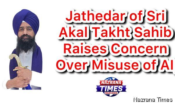 Jathedar of Sri Akal Takht Sahib Raises Concern Over Misuse of AI, Gives Message to Community to Immediately Report Objectionable Content